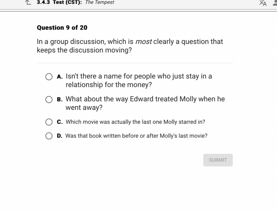 Question 9 of 20
In a group discussion, which is most clearly a question that keeps the discussion moving?
A. Isn't there a name for people who just stay in a relationship for the money?
B. What about the way Edward treated Molly when he went away?
C. Which movie was actually the last one Molly starred in?
D. Was that book written before or after Molly's last movie?