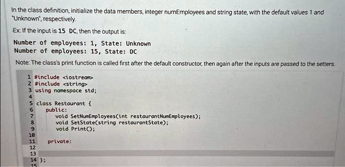 In the class definition, initialize the data members, integer numEmployees and string state, with the default values 1 and
"Unknown", respectively.
Ex: If the input is 15 DC, then the output is:
Number of employees: 1, State: Unknown
Number of employees: 15, State: DC
Note: The class's print function is called first after the default constructor, then again after the inputs are passed to the setters.
1 #include <iostream>
2 #include <string>
3 using namespace std;
4
5 class Restaurant 
6 public:
7 void SetNumEmployees(int restaurantNumEmployees);
8 void SetState(string restaurantState);
9 void Print();
10
11 private:
12
13
14 ;
15