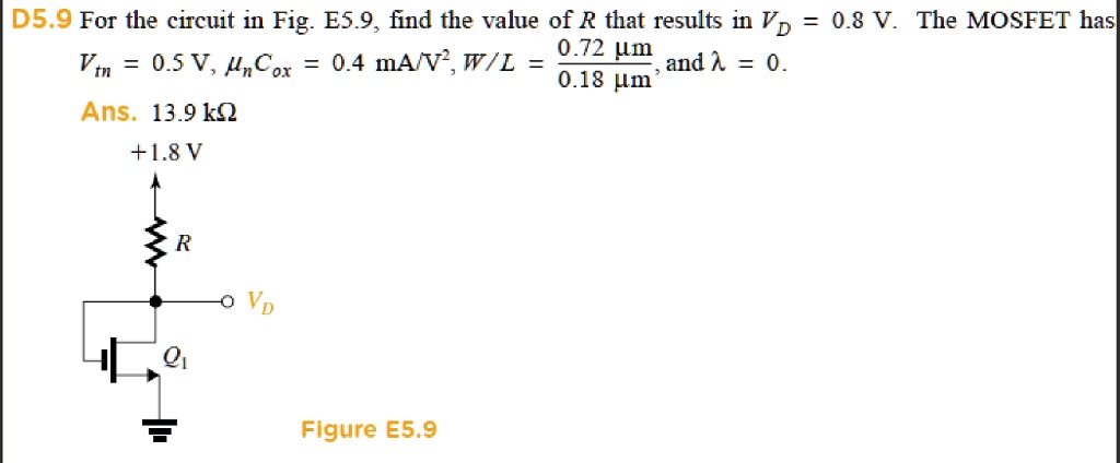 D5.9 For the circuit in Fig. E5.9, find the value of R that results in VD = 0.8 V. The MOSFET has Vtn = 0.5 V, ?nCox = 0.4 mA/V^2, W/L = 0.72 ?m / 0.18 ?m, and ? = 0.
Ans. 13.9 k?
+1.8 V
R
VD
Q1
Figure E5.9