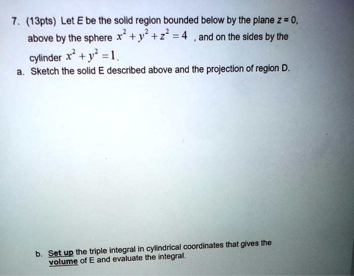 7. (13pts) Let E be the solid region bounded below by the plane z = 0, above by the sphere x^2 + y^2 + z^2 = 4, and on the sides by the cylinder x^2 + y^2 = 1.
a. Sketch the solid E described above and the projection of region D.
b. Set up the triple integral in cylindrical coordinates that gives the volume of E and evaluate the integral.