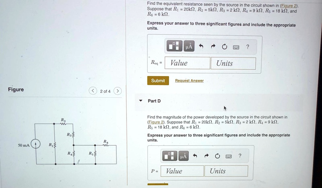 Figure
R2
R3
50 mA
R1
R4
R5
R6
Find the equivalent resistance seen by the source in the circuit shown in (Figure 2).
Suppose that R1 = 20kΩ, R2 = 5kΩ, R3 = 2 kΩ, R4 = 9 kΩ, R5 = 18 kΩ, and
R6 = 6 kΩ.
Express your answer to three significant figures and include the appropriate
units.
μA
?
Req =
Value
Units
Submit
Request Answer
2 of 4
Part D
Find the magnitude of the power developed by the source in the circuit shown in
(Figure 2). Suppose that R1 = 20kΩ, R2 = 5kΩ, R3 = 2 kΩ, R4 = 9 kΩ,
R5 = 18 kΩ, and R6 = 6 kΩ.
Express your answer to three significant figures and include the appropriate
units.
μA
?
P = 
Value
Units