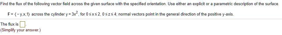 Find the flux of the following vector field across the given surface with the specified orientation. Use either an explicit or a parametric description of the surface.
F = ?-y,x,1? across the cylinder y = 3x^2, for 0 ? x ? 2, 0 ? z ? 4; normal vectors point in the general direction of the positive y-axis.
The flux is
(Simplify your answer.)