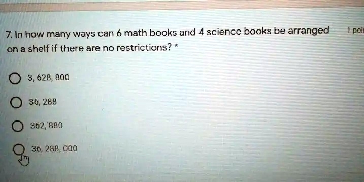7. In how many ways can 6 math books and 4 science books be arranged
on a shelf if there are no restrictions? *
3, 628, 800
36, 288
362, 880
36, 288, 000