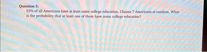 Question 5:
53% of all Americans have at least some college education. Choose 7 Americans at random. What
is the probability that at least one of them have some college education?