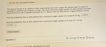 You can retry this question below

The phyical fitness of an athlete is often measured by how much exypen the athlete takes in (which is recorded in milititers per klogram, mi/kg). The mean maximum oxygen uptake for ebite athletes has been recorded in milititers per kilogram, ming). The mean maximum oxygen uptake for evive atheteb has been

Find the probability that an etite athlete has a maximum arygen vptake of at least 81 ml / kg.
0.0068
Find the probability that an elite athlete has a maximum oxyen uptake of at most 47.1  m / kg.
0.0228

Check Anower

Question 2
1.5 / 3 pts
96.98
Details