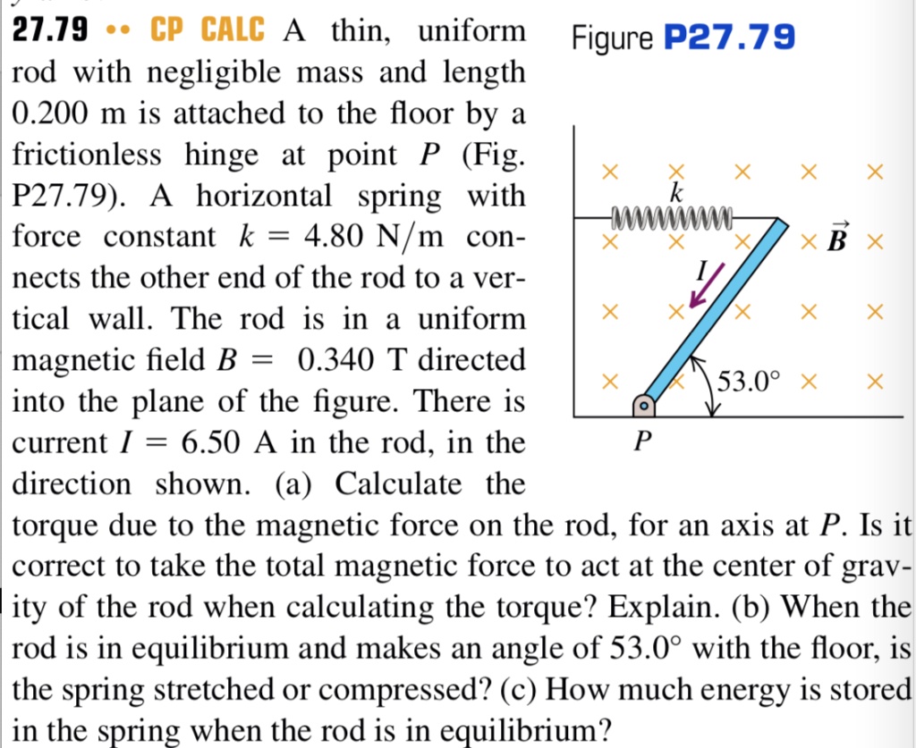 27.79 CP CALC A thin, uniform rod with negligible mass and length 0.200 m is attached to the floor by a frictionless hinge at point P (Fig. P27.79). A horizontal spring with force constant k = 4.80 N/m connects the other end of the rod to a vertical wall. The rod is in a uniform magnetic field B = 0.340 T directed into the plane of the figure. There is current I = 6.50 A in the rod, in the direction shown. (a) Calculate the torque due to the magnetic force on the rod, for an axis at P. Is it correct to take the total magnetic force to act at the center of gravity of the rod when calculating the torque? Explain. (b) When the rod is in equilibrium and makes an angle of 53.0° with the floor, is the spring stretched or compressed? (c) How much energy is stored in the spring when the rod is in equilibrium?