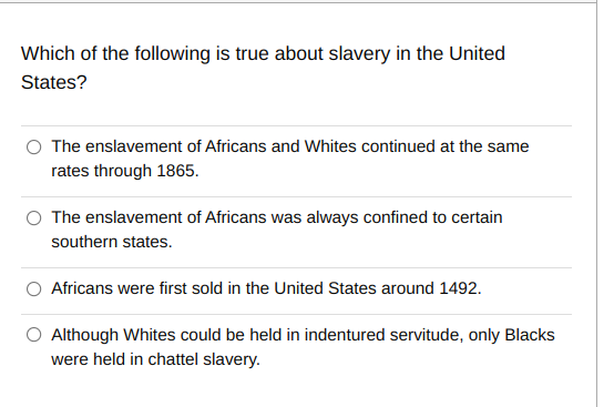 Which of the following is true about slavery in the United States?

The enslavement of Africans and Whites continued at the same rates through 1865.

The enslavement of Africans was always confined to certain southern states.

Africans were first sold in the United States around 1492.

Although Whites could be held in indentured servitude, only Blacks were held in chattel slavery.
