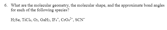 6. What are the molecular geometry, the molecular shape, and the approximate bond angles for each of the following species?

H2Se, TiCl4, O3, GaH3, IF4+, CrO42-, SCN-