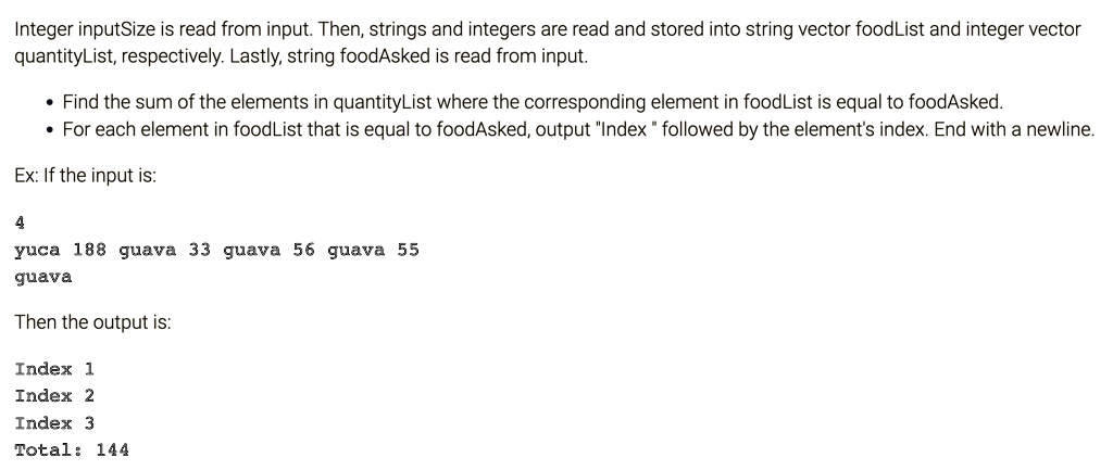 Integer inputSize is read from input. Then, strings and integers are read and stored into string vector foodList and integer vector quantityList, respectively. Lastly, string foodAsked is read from input.
• Find the sum of the elements in quantityList where the corresponding element in foodList is equal to foodAsked.
• For each element in foodList that is equal to foodAsked, output "Index" followed by the element's index. End with a newline.
Ex: If the input is:
4
yuca 188 guava 33 guava 56 guava 55
guava
Then the output is:
Index 1
Index 2
Index 3
Total: 144