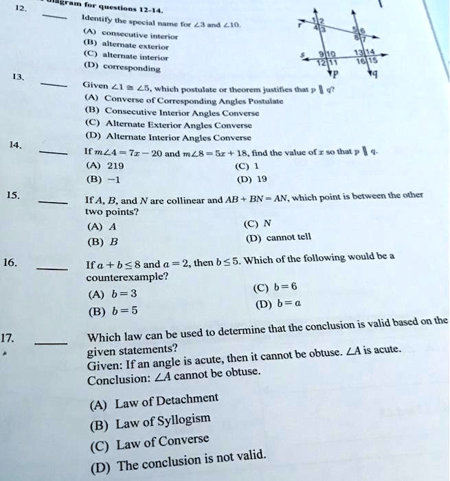 12.
Igram for questions 12-14.
Identify the special name for (angle 3) and (angle 10).
(A) consecutive interior
(B) alternate exterior
(C) alternate interior
(D) corresponding
13.
Given (angle 1 cong angle 5), which postulate or theorem justifies that (p parallel q)?
(A) Converse of Corresponding Angles Postulate
(B) Consecutive Interior Angles Converse
(C) Alternate Exterior Angles Converse
(D) Alternate Interior Angles Converse
14.
If (mangle 4 = 7x - 20) and (mangle 8 = 5x + 18), find the value of (x) so that (p parallel q).
(A) 219
(B) -1
(C) 1
(D) 19
15.
If A, B, and N are collinear and (AB + BN = AN), which point is between the other
two points?
(A) A
(B) B
(C) N
(D) cannot tell
16.
If (a + b le 8) and (a = 2), then (b le 5). Which of the following would be a
counterexample?
(A) (b = 3)
(B) (b = 5)
(C) (b = 6)
(D) (b = a)
17.
Which law can be used to determine that the conclusion is valid based on the
given statements?
Given: If an angle is acute, then it cannot be obtuse. (angle A) is acute.
Conclusion: (angle A) cannot be obtuse.
(A) Law of Detachment
(B) Law of Syllogism
(C) Law of Converse
(D) The conclusion is not valid.