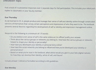 Discussion Topic

Post a total of 3 substantive responses over 2 separate days for full participation. This includes your initial post, replies to classmates or your faculty member.

Due Thursday
As we learned in Ch. 6, people produce and manage their sense of self and identity online through constructed versions of themselves that convey certain perceptions and impressions of who they want to be. The textbook presents several theories regarding the development of self or identity and impression management online.

Respond to the following in a minimum of 175 words:
• Do you believe one's sense of self is the same online as it is offline? Justify your answer.
• Think about the various groups or networks you belong to. How have the various groups or networks helped to shape your identity or personality?
• How have you developed your identity or personal story online?
• How have the social networks you belong to influenced how you've developed your identity or personal story?
• Based on what you've read in the textbook, what advice would you give to your kids (digital natives) for how they can develop their identity, sense of self, and future?

Include at least 1 reference formatted according to APA guidelines.

Due Monday