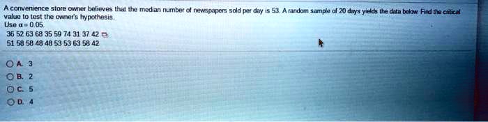 A convenience store owner believes that the median number of newspapers sold per day is 53. A random sample of 20 days yields the data below. Find the critical value to test the owner's hypothesis.
Use ? = 0.05.
36 52 63 68 35 59 74 31 37 42
51 58 58 48 48 53 53 63 58 42

A. 3
B. 2
C. 5
D. 4