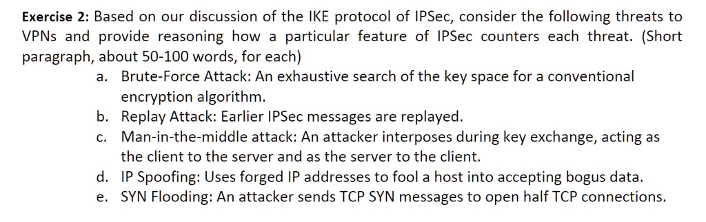 Based on our discussion of the IKE protocol of IPSec, consider the following threats to
VPNs and provide reasoning how a particular feature of IPSec counters each threat. (Short
paragraph, about 50-100 words, for each)
a. Brute-Force Attack: An exhaustive search of the key space for a conventional
encryption algorithm.
b. Replay Attack: Earlier IPSec messages are replayed.
c. Man-in-the-middle attack: An attacker interposes during key exchange, acting as
the client to the server and as the server to the client.
d. IP Spoofing: Uses forged IP addresses to fool a host into accepting bogus data.
e. SYN Flooding: An attacker sends TCP SYN messages to open half TCP connections.