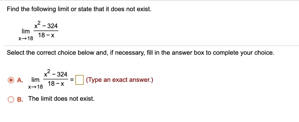 Find the following limit or state that it does not exist.
limx ? 18 racx^2 - 32418 - x
Select the correct choice below and, if necessary, fill in the answer box to complete your choice.
A. limx ? 18 racx^2 - 32418 - x = ? (Type an exact answer.)
B. The limit does not exist.