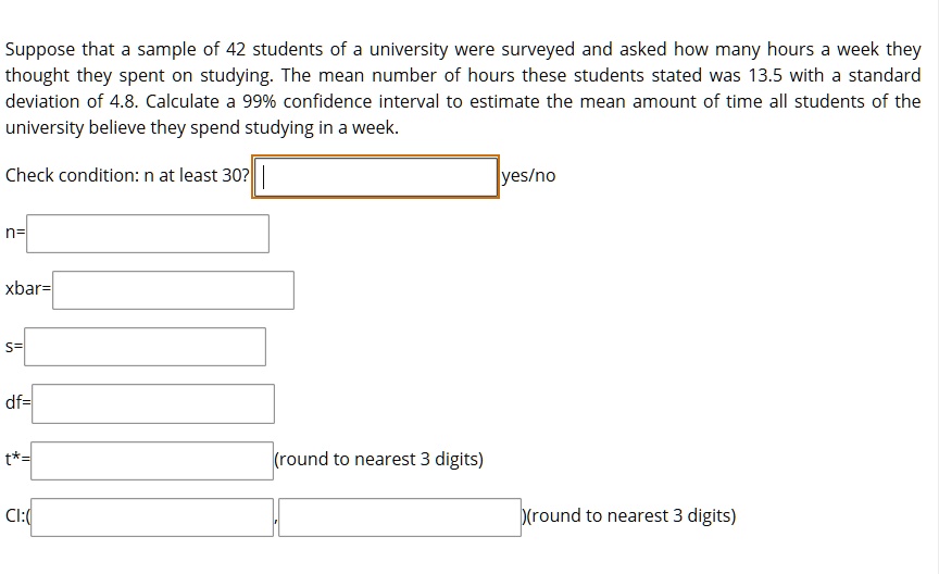 Suppose that a sample of 42 students of a university were surveyed and asked how many hours a week they thought they spent on studying. The mean number of hours these students stated was 13.5 with a standard deviation of 4.8. Calculate a 99% confidence interval to estimate the mean amount of time all students of the university believe they spend studying in a week.

Check condition: n at least 30? yes/no

n=

xbar=

s=

df=

t*= (round to nearest 3 digits)

Cl:( , )(round to nearest 3 digits)