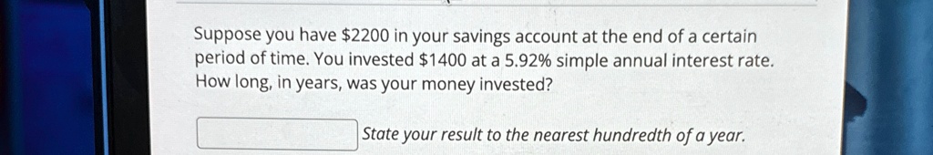 Suppose you have 2200 in your savings account at the end of a certain period of time. You invested1400 at a 5.92% simple annual interest rate. How long, in years, was your money invested? State your result to the nearest hundredth of a year.