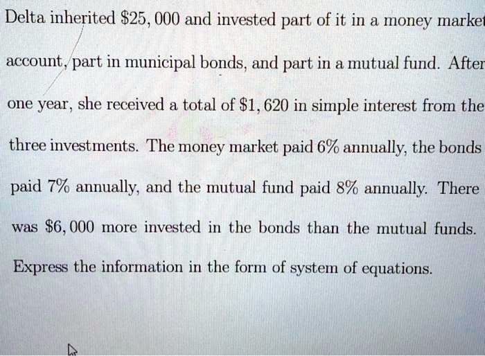 Delta inherited 25, 000 and invested part of it in a money market account, part in municipal bonds, and part in a mutual fund. After one year, she received a total of1, 620 in simple interest from the three investments. The money market paid 6% annually, the bonds paid 7% annually, and the mutual fund paid 8% annually. There was $6,000 more invested in the bonds than the mutual funds. Express the information in the form of system of equations.