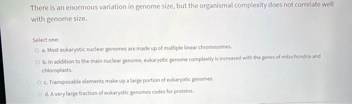 There is an enormous variation in genome size, but the organismal complexity does not correlate well
with genome size.
Select one:
a. Most eukaryotic nuclear genomes are made up of multiple linear chromosomes.
b. In addition to the main nuclear genome, eukaryotic genome complexity is increased with the genes of mitochondria and
chloroplasts.
c. Transposable elements make up a large portion of eukaryotic genomes.
d. A very large fraction of eukaryotic genomes codes for proteins.