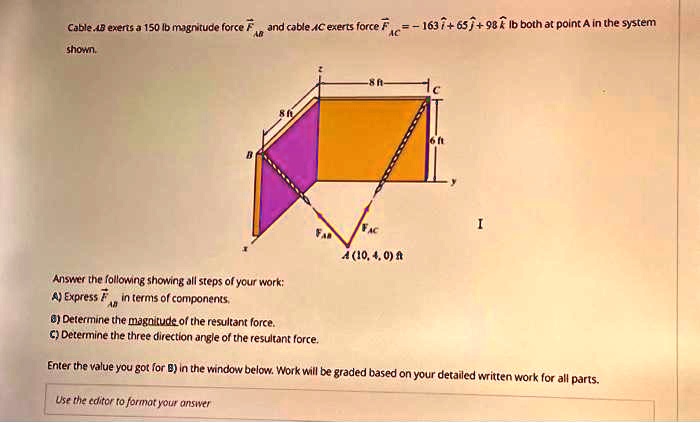 Cable AB exerts a 150 lb magnitude force F⃗A⃗B⃗ and cable AC exerts force F⃗A⃗C⃗ = -163î + 65ĵ + 98k̂ lb both at point A in the system shown.

Answer the following showing all steps of your work:
A) Express F⃗A⃗B⃗ in terms of components.
B) Determine the magnitude of the resultant force.
C) Determine the three direction angle of the resultant force.
Enter the value you got for B) in the window below. Work will be graded based on your detailed written work for all parts.
Use the editor to format your answer