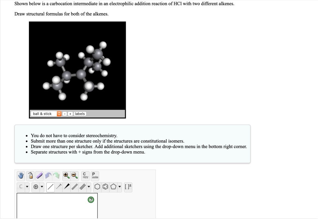 Shown below is a carbocation intermediate in an electrophilic addition reaction of HCl with two different alkenes.
Draw structural formulas for both of the alkenes.

* You do not have to consider stereochemistry.
* Submit more than one structure only if the structures are constitutional isomers.
* Draw one structure per sketcher. Add additional sketchers using the drop-down menu in the bottom right corner.
* Separate structures with + signs from the drop-down menu.