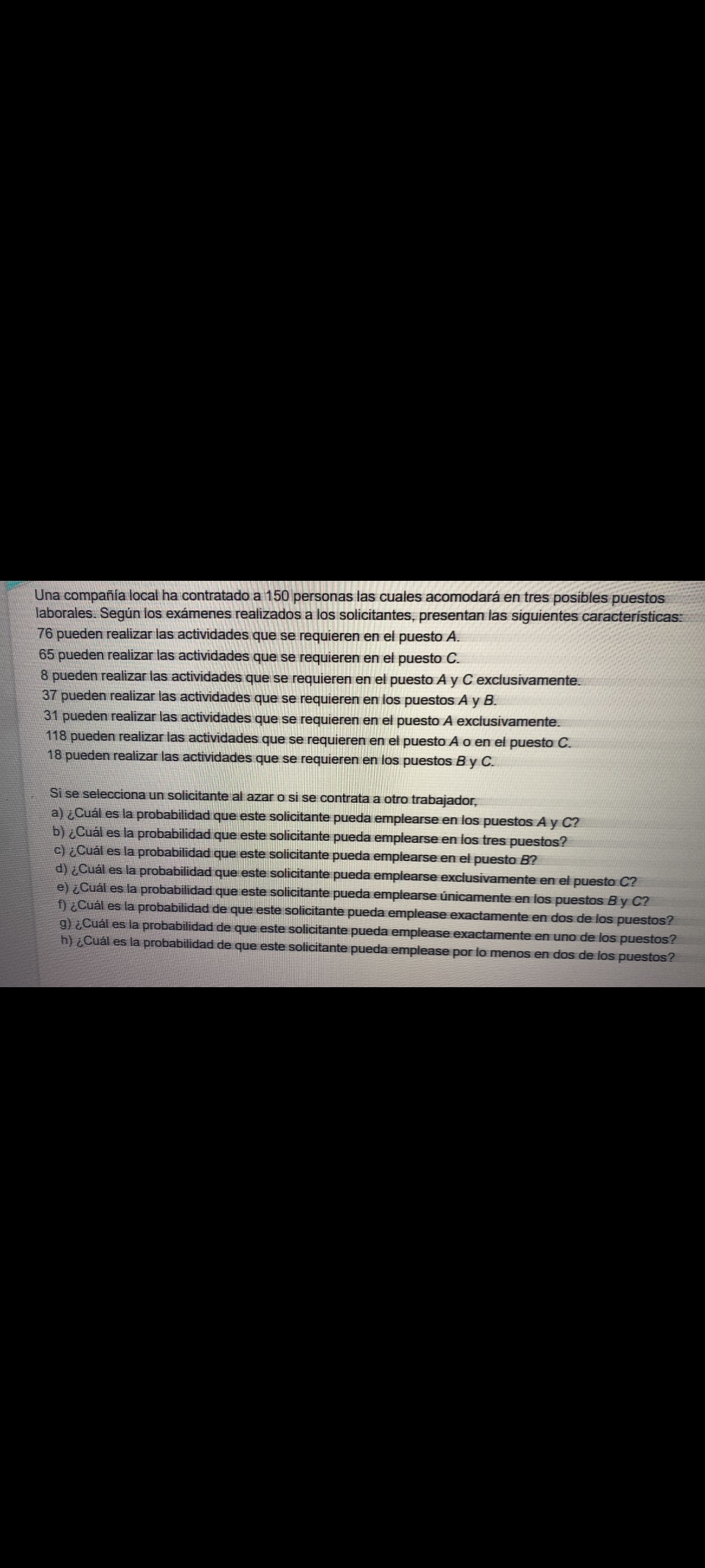 Una compañía local ha contratado a 150 personas las cuales acomodará en tres posibles puestos laborales. Según los exámenes realizados a los solicitantes, presentan las siguientes características:
76 pueden realizar las actividades que se requieren en el puesto A.
65 pueden realizar las actividades que se requieren en el puesto C.
8 pueden realizar las actividades que se requieren en el puesto A y C exclusivamente.
37 pueden realizar las actividades que se requieren en los puestos A y B.
31 pueden realizar las actividades que se requieren en el puesto A exclusivamente.
118 pueden realizar las actividades que se requieren en el puesto A o en el puesto C.
18 pueden realizar las actividades que se requieren en los puestos B y C.

Si se selecciona un solicitante al azar o si se contrata a otro trabajador,
a) ¿Cuál es la probabilidad que este solicitante pueda emplearse en los puestos A y C?
b) ¿Cuál es la probabilidad que este solicitante pueda emplearse en los tres puestos?
c) ¿Cuál es la probabilidad que este solicitante pueda emplearse en el puesto B?
d) ¿Cuál es la probabilidad que este solicitante pueda emplearse exclusivamente en el puesto C?
e) ¿Cuál es la probabilidad que este solicitante pueda emplearse únicamente en los puestos B y C?
f) ¿Cuál es la probabilidad de que este solicitante pueda emplease exactamente en dos de los puestos?
g) ¿Cuál es la probabilidad de que este solicitante pueda emplease exactamente en uno de los puestos?
h) ¿Cuál es la probabilidad de que este solicitante pueda emplease por lo menos en dos de los puestos?