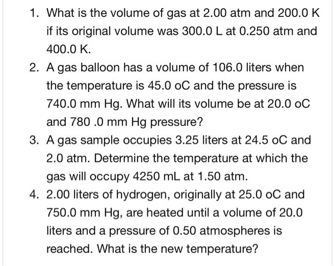 1. What is the volume of gas at 2.00 atm and 200.0 K if its original volume was 300.0 L at 0.250 atm and 400.0 K.
2. A gas balloon has a volume of 106.0 liters when the temperature is 45.0 oC and the pressure is 740.0 mm Hg. What will its volume be at 20.0 oC and 780 .0 mm Hg pressure?
3. A gas sample occupies 3.25 liters at 24.5 oC and 2.0 atm. Determine the temperature at which the gas will occupy 4250 mL at 1.50 atm.
4. 2.00 liters of hydrogen, originally at 25.0 oC and 750.0 mm Hg, are heated until a volume of 20.0 liters and a pressure of 0.50 atmospheres is reached. What is the new temperature?
