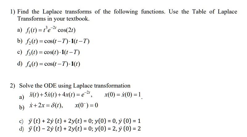 1) Find the Laplace transforms of the following functions. Use the Table of Laplace
Transforms in your textbook.
a) f1(t) = t^3e^-2tcos(2t)
b) f2(t) = cos(t-T).1(t-T)
c) f3(t) = cos(t).1(t-T)
d) f4(t) = cos(t-T).1(t)
2) Solve the ODE using Laplace transformation
a) ẍ(t) + 5ẋ(t) + 4x(t) = e^-2t,  x(0) = ẋ(0) = 1
b) ẍ + 2x = δ(t), x(0^-) = 0
c) ÿ(t) + 2ẏ(t) + 2y(t) = 0; y(0) = 0, ẏ(0) = 1
d) ÿ(t) - 2ẏ(t) + 2y(t) = 0; y(0) = 2, ẏ(0) = 2