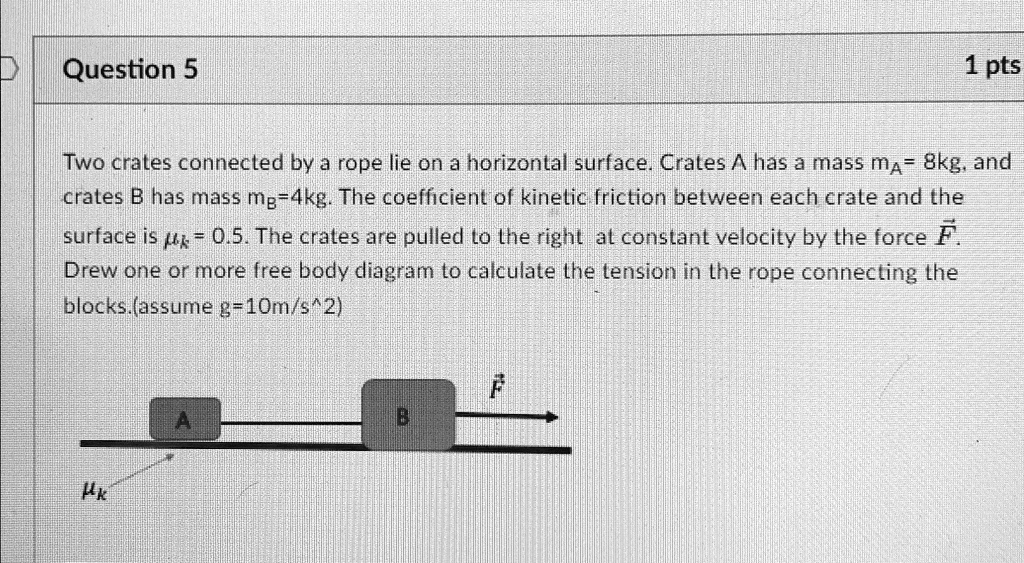 Question 5
1 pts
Two crates connected by a rope lie on a horizontal surface. Crates A has a mass mA = 8kg, and
crates B has mass mB = 4kg. The coefficient of kinetic friction between each crate and the
surface is = 0.5. The crates are pulled to the right at constant velocity by the force F⃗.
Drew one or more free body diagram to calculate the tension in the rope connecting the
blocks.(assume g = 10 m/s^2)