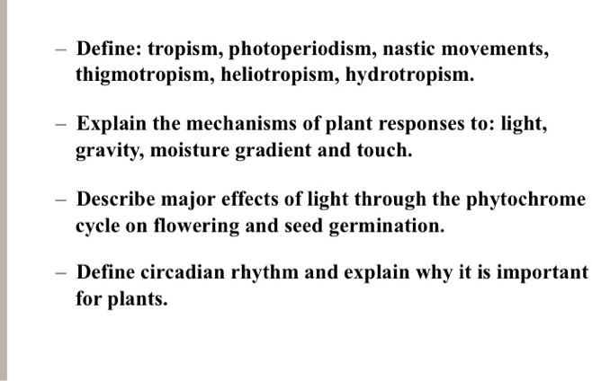 Define: tropism, photoperiodism, nastic movements, thigmotropism, heliotropism, hydrotropism.
Explain the mechanisms of plant responses to: light, gravity, moisture gradient and touch.
Describe major effects of light through the phytochrome cycle on flowering and seed germination.
Define circadian rhythm and explain why it is important for plants.