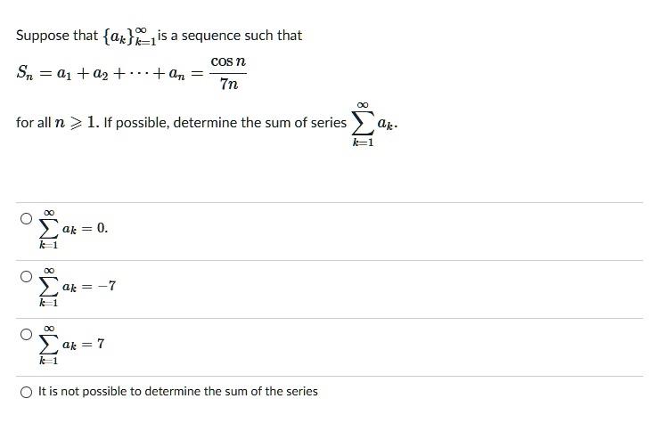 Suppose that {ak}k=1^∞ is a sequence such that
Sn = a1 + a2 + … + an = (cos n)/(7n)
for all n ≥ 1. If possible, determine the sum of series ∑k=1^∞ ak.
∑k=1^∞ ak = 0.
∑k=1^∞ ak = -7
∑k=1^∞ ak = 7
It is not possible to determine the sum of the series
