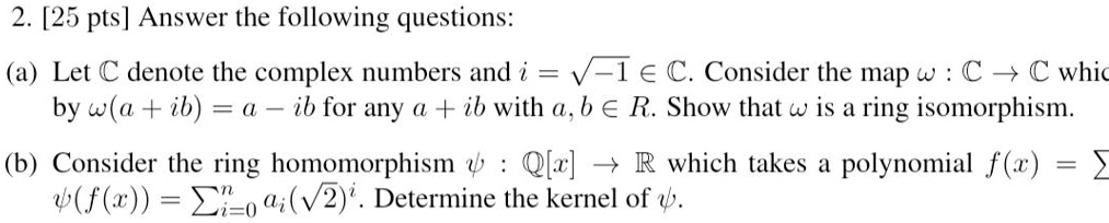2. [25 pts] Answer the following questions:
(a) Let ? denote the complex numbers and i = ?-1 ? ?. Consider the map ? : ? ? ? which is defined by ?(a + ib) = a ? ib for any a + ib with a, b ? R. Show that ? is a ring isomorphism.
(b) Consider the ring homomorphism ? : ?[x] ? ? which takes a polynomial f(x) = ? ai x^i to ?(f(x)) = ?i=0^n ai(?2)^i. Determine the kernel of ?.