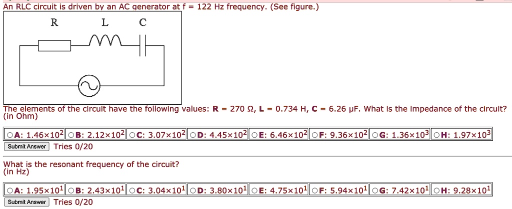 An RLC circuit is driven by an AC generator at f = 122 Hz frequency. (See figure.)

The elements of the circuit have the following values: R = 270 ?, L = 0.734 H, C = 6.26 ?F. What is the impedance of the circuit? (in Ohm)

A: 1.46×10^2  B: 2.12×10^2  C: 3.07×10^2  D: 4.45×10^2  E: 6.46×10^2  F: 9.36×10^2  G: 1.36×10^3  H: 1.97×10^3

What is the resonant frequency of the circuit? (in Hz)

A: 1.95×10^1  B: 2.43×10^1  C: 3.04×10^1  D: 3.80×10^1  E: 4.75×10^1  F: 5.94×10^1  G: 7.42×10^1  H: 9.28×10^1
