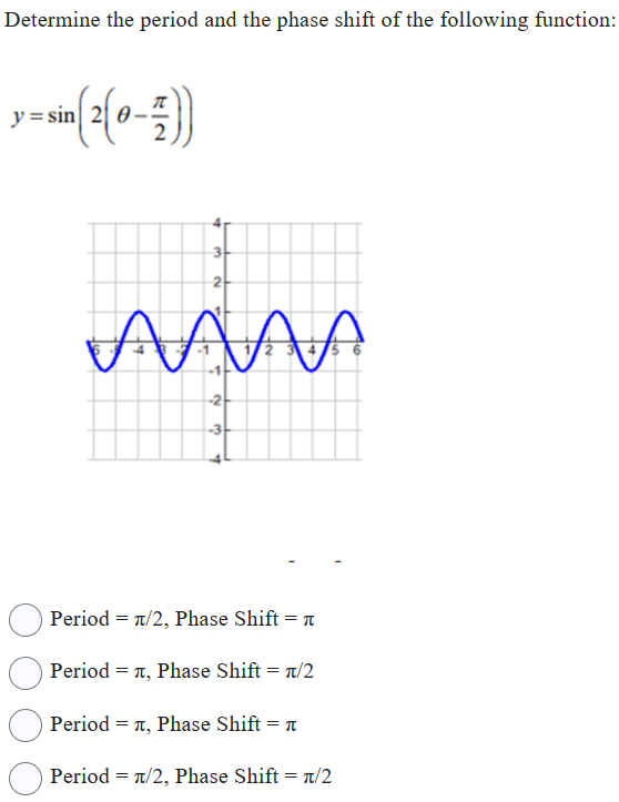 Determine the period and the phase shift of the following function:
[
y=sin left(2left(	heta-fracpi2ight)ight)
]
Period ( =pi / 2 ), Phase Shift ( =pi )
Period ( =pi ), Phase Shift ( =pi / 2 )
Period ( =pi ), Phase Shift ( =pi )
Period ( =pi / 2 ), Phase Shift ( =pi / 2 )