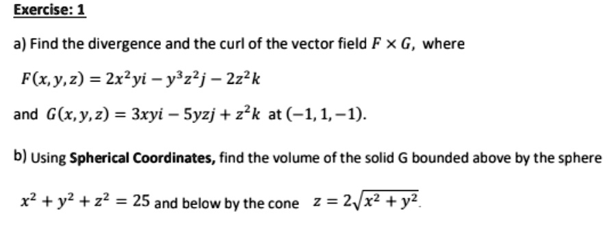 a) Find the divergence and the curl of the vector field F !! G, where
F(x, y, z) = 2x^2yi - y^3z^2j - 2z^2k
and G(x, y, z) = 3xyi - 5yzj + z^2k at (-1, 1, -1).
b) Using Spherical Coordinates, find the volume of the solid G bounded above by the sphere
x^2 + y^2 + z^2 = 25 and below by the cone z = 2?(x^2 + y^2).