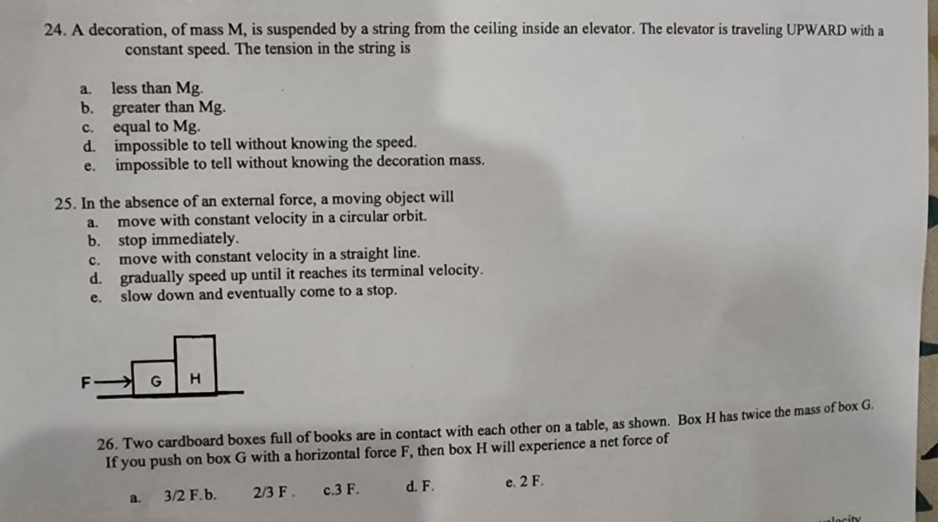 24. A decoration, of mass M, is suspended by a string from the ceiling inside an elevator. The elevator is traveling UPWARD with a constant speed. The tension in the string is
a. less than Mg.
b. greater than Mg.
c. equal to Mg.
d. impossible to tell without knowing the speed.
e. impossible to tell without knowing the decoration mass.
25. In the absence of an external force, a moving object will
a. move with constant velocity in a circular orbit.
b. stop immediately.
c. move with constant velocity in a straight line.
d. gradually speed up until it reaches its terminal velocity.
e. slow down and eventually come to a stop.
26. Two cardboard boxes full of books are in contact with each other on a table, as shown. Box H has twice the mass of box G. If you push on box G with a horizontal force F, then box H will experience a net force of
a. 3/2 F.
b. 2/3 F.
c. 3 F.
d. F.
e. 2 F.
