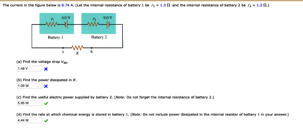 The current in the figure below is 0.74 A. (Let the internal resistance of battery 1 be r1 = 1.3 Omega and the internal resistance of battery 2 be r2 = 1.2 Omega.)
6.0 V
r1
9.0 V
r2
Battery 1
Battery 2
a
b
R
(a) Find the voltage drop Vab.
1.48 V
(b) Find the power dissipated in R.
1.09 W
(c) Find the useful electric power supplied by battery 2. (Note: Do not forget the internal resistance of battery 2.)
5.95 W
(d) Find the rate at which chemical energy is stored in battery 1. (Note: Do not include power dissipated in the internal resistor of battery 1 in your answer.)
4.44 W
