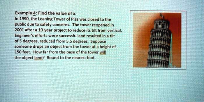 Example 4: Find the value of x.
In 1990, the Leaning Tower of Pisa was closed to the
public due to safety concerns. The tower reopened in
2001 after a 10-year project to reduce its tilt from vertical.
Engineer's efforts were successful and resulted in a tilt
of 5 degrees, reduced from 5.5 degrees. Suppose
someone drops an object from the tower at a height of
150 feet. How far from the base of the tower will
the object land? Round to the nearest foot.
