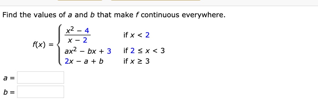 Find the values of a and b that make f continuous everywhere.

f(x) = egincases
fracx^2 - 4x - 2    	extif  x < 2 ax^2 - bx + 3     	extif  2 le x < 3 x - a + b     	extif  x ge 3
endcases
a = 

b = 