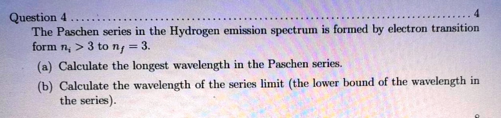 The Paschen series in the Hydrogen emission spectrum is formed by electron transition form ni > 3 to nf = 3.
(a) Calculate the longest wavelength in the Paschen series.
(b) Calculate the wavelength of the series limit (the lower bound of the wavelength in the series).