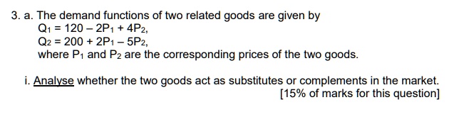 3. a. The demand functions of two related goods are given by
Q1 = 120 – 2P1 + 4P2,
Q2 = 200 + 2P1 – 5P2,
where P1 and P2 are the corresponding prices of the two goods.

i. Analyse whether the two goods act as substitutes or complements in the market.
[15% of marks for this question]