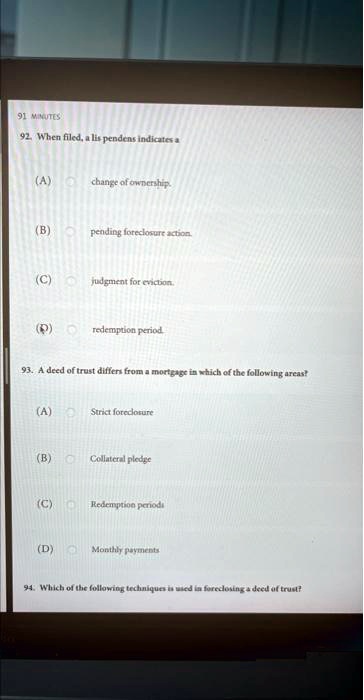 92. When filed, a lis pendens indicates a
(A) change of ownership.
(B) pending foreclosure action.
(C) judgment for eviction.
(D) redemption period.
93. A deed of trust differs from a mortgage in which of the following areas?
(A) Strict foreclosure
(B) Collateral pledge
(C) Redemption periods
(D) Monthly payments
94. Which of the following techniques is used in foreclosing a deed of trust?