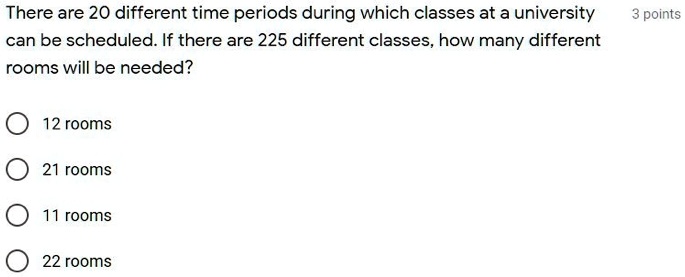 There are 20 different time periods during which classes at a university can be scheduled. If there are 225 different classes, how many different rooms will be needed?
12 rooms
21 rooms
11 rooms
22 rooms