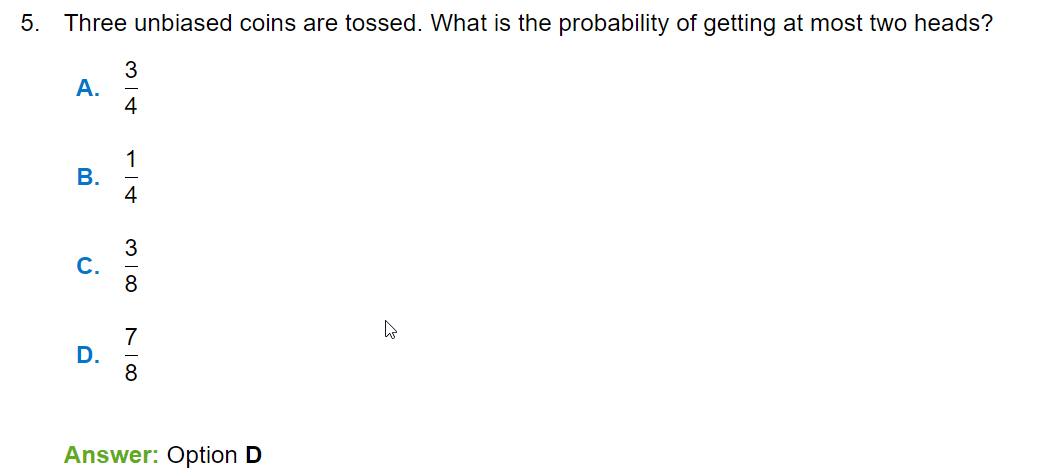5. Three unbiased coins are tossed. What is the probability of getting at most two heads?
A. ( frac34 )
B. ( frac14 )
C. ( frac38 )
D. ( frac78 )
Answer: Option D