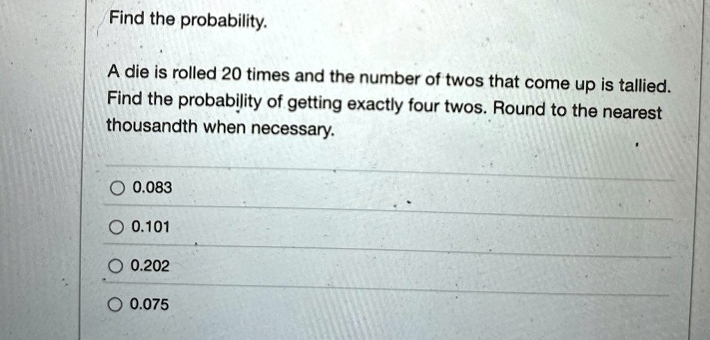 Find the probability.

A die is rolled 20 times and the number of twos that come up is tallied.
Find the probability of getting exactly four twos. Round to the nearest thousandth when necessary.

0.083
0.101
0.202
0.075