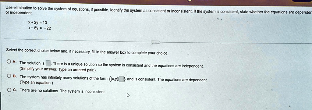 Use elimination to solve the system of equations, if possible. Identify the system as consistent or inconsistent. If the system is consistent, state whether the equations are dependent or independent.

x + 2y = 13
x - 5y = -22

Select the correct choice below and, if necessary, fill in the answer box to complete your choice.
A. The solution is  There is a unique solution so the system is consistent and the equations are independent.
(Simplify your answer. Type an ordered pair.)
B. The system has infinitely many solutions of the form {(x,y)}  and is consistent. The equations are dependent.
(Type an equation.)
C. There are no solutions. The system is inconsistent.
