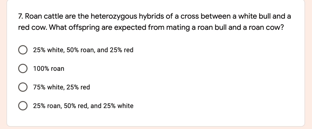 7. Roan cattle are the heterozygous hybrids of a cross between a white bull and a red cow. What offspring are expected from mating a roan bull and a roan cow?

25% white, 50% roan, and 25% red
100% roan
75% white, 25% red
25% roan, 50% red, and 25% white