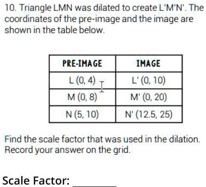10. Triangle LMN was dilated to create L'M'N'. The coordinates of the pre-image and the image are shown in the table below.
PRE-IMAGE
L (0,4)
M (0,8)
N (5, 10)
IMAGE
L' (0, 10)
M' (0, 20)
N' (12.5, 25)
Find the scale factor that was used in the dilation. Record your answer on the grid.
Scale Factor: