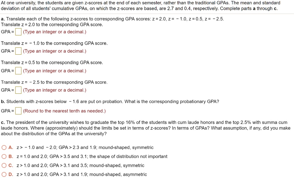 At one university, the students are given z-scores at the end of each semester, rather than the traditional GPAs. The mean and standard deviation of all students' cumulative GPAs, on which the z-scores are based, are 2.7 and 0.4, respectively. Complete parts a through c.

a. Translate each of the following z-scores to corresponding GPA scores: z = 2.0, z = - 1.0, z = 0.5, z = - 2.5.
Translate z = 2.0 to the corresponding GPA score.
GPA =
Translate z = - 1.0 to the corresponding GPA score.
GPA =
Translate z = 0.5 to the corresponding GPA score.
GPA =
Translate z = - 2.5 to the corresponding GPA score.
GPA =

b. Students with z-scores below - 1.6 are put on probation. What is the corresponding probationary GPA?
GPA =

c. The president of the university wishes to graduate the top 16% of the students with cum laude honors and the top 2.5% with summa cum laude honors. Where (approximately) should the limits be set in terms of z-scores? In terms of GPAs? What assumption, if any, did you make about the distribution of the GPAs at the university?

A. z > - 1.0 and - 2.0; GPA > 2.3 and 1.9; mound-shaped, symmetric
B. z = 1.0 and 2.0; GPA > 3.5 and 3.1; the shape of distribution not important
C. z > 1.0 and 2.0; GPA > 3.1 and 3.5; mound-shaped, symmetric
D. z > 1.0 and 2.0; GPA > 3.1 and 1.9; mound-shaped, asymmetric