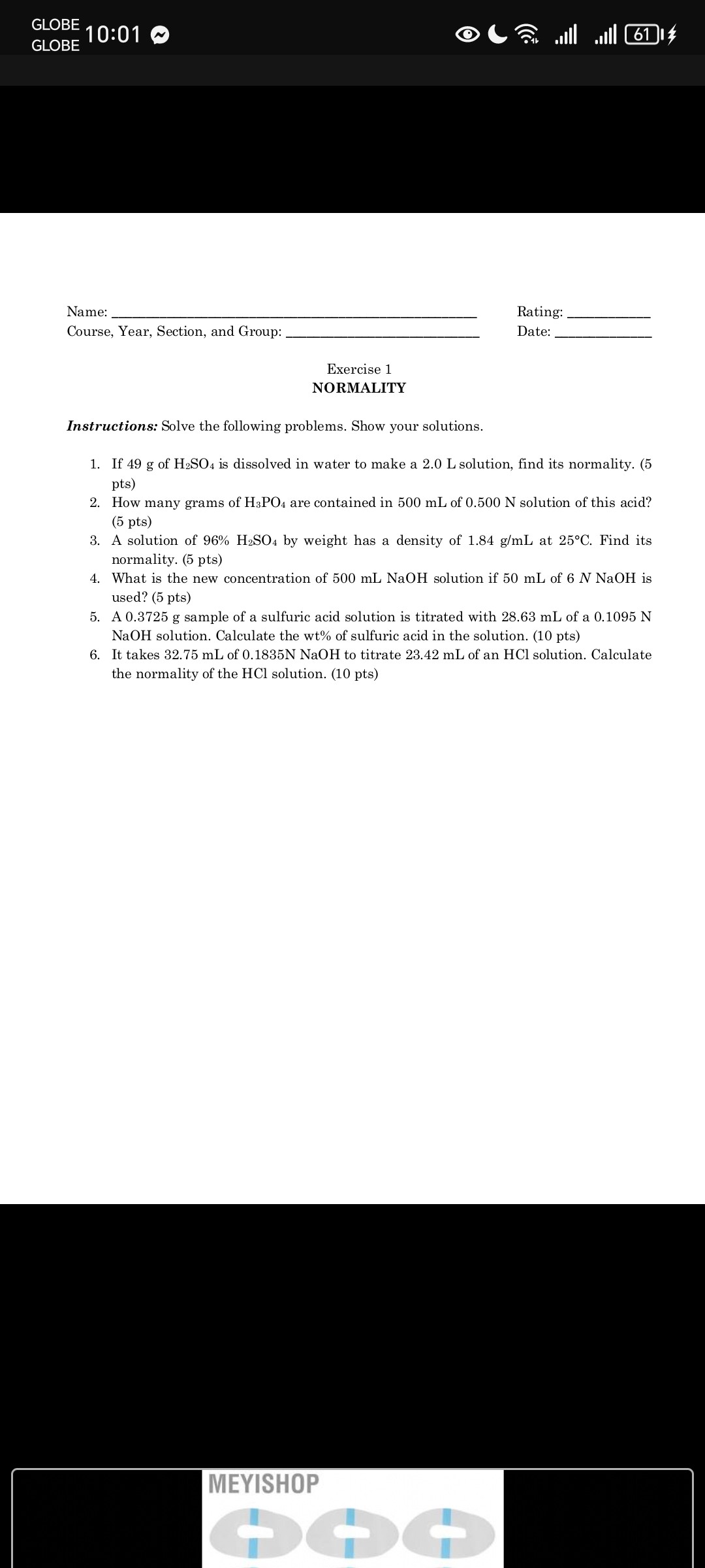 GLOBE
10:01
Name:  Rating: 
Course, Year, Section, and Group:  Date: 
Exercise 1 NORMALITY

Instructions: Solve the following problems. Show your solutions.
1. If 49  g of H2SO4 is dissolved in water to make a 2.0  L solution, find its normality. (5 pts)
2. How many grams of H3PO4 are contained in 500  mL of 0.500  N solution of this acid? (5 pts)
3. A solution of 96 %H2SO4 by weight has a density of 1.84  g / mL at 25^∘C. Find its normality. (5 pts)
4. What is the new concentration of 500  mLNaOH solution if 50  mL of 6  NNaOH is used? (5 pts)
5. A 0.3725  g sample of a sulfuric acid solution is titrated with 28.63  mL of a 0.1095  N NaOH solution. Calculate the wt% of sulfuric acid in the solution. (10 pts)
6. It takes 32.75  mL of 0.1835  NNaOH to titrate 23.42  mL of an HCl solution. Calculate the normality of the HCl solution. (10 pts)