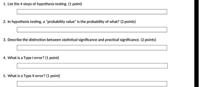 1. List the 4 steps of hypothesis testing. (1 point)
2. In hypothesis testing, a "probability value" is the probability of what? (2 points)
3. Describe the distinction between statistical significance and practical significance. (2 points)
4. What is a Type I error? (1 point)
5. What is a Type II error? (1 point)